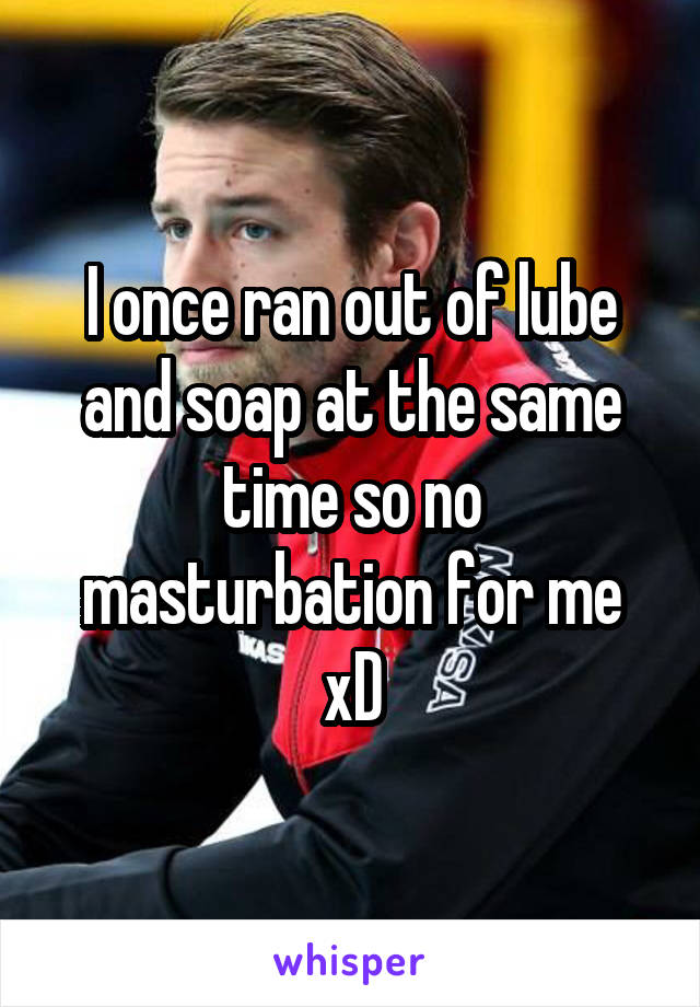 I once ran out of lube and soap at the same time so no masturbation for me xD