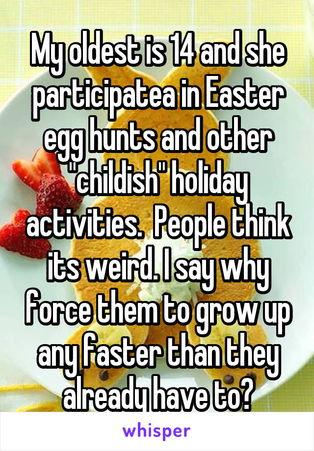 My oldest is 14 and she participatea in Easter egg hunts and other "childish" holiday activities.  People think its weird. I say why force them to grow up any faster than they already have to?