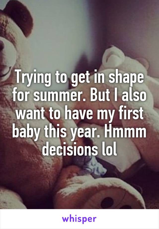 Trying to get in shape for summer. But I also want to have my first baby this year. Hmmm decisions lol