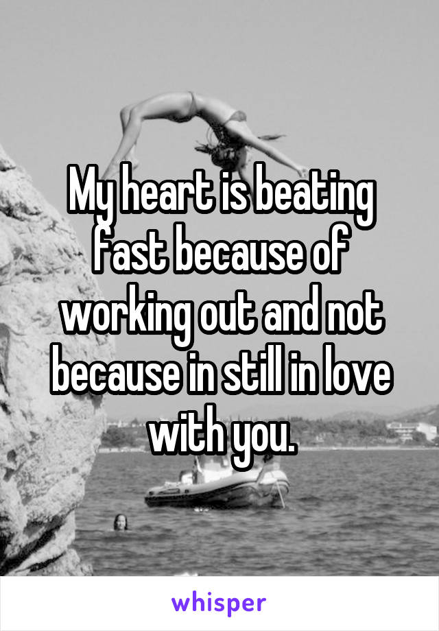 My heart is beating fast because of working out and not because in still in love with you.