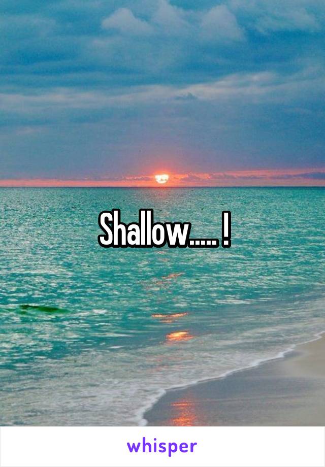 Shallow..... !