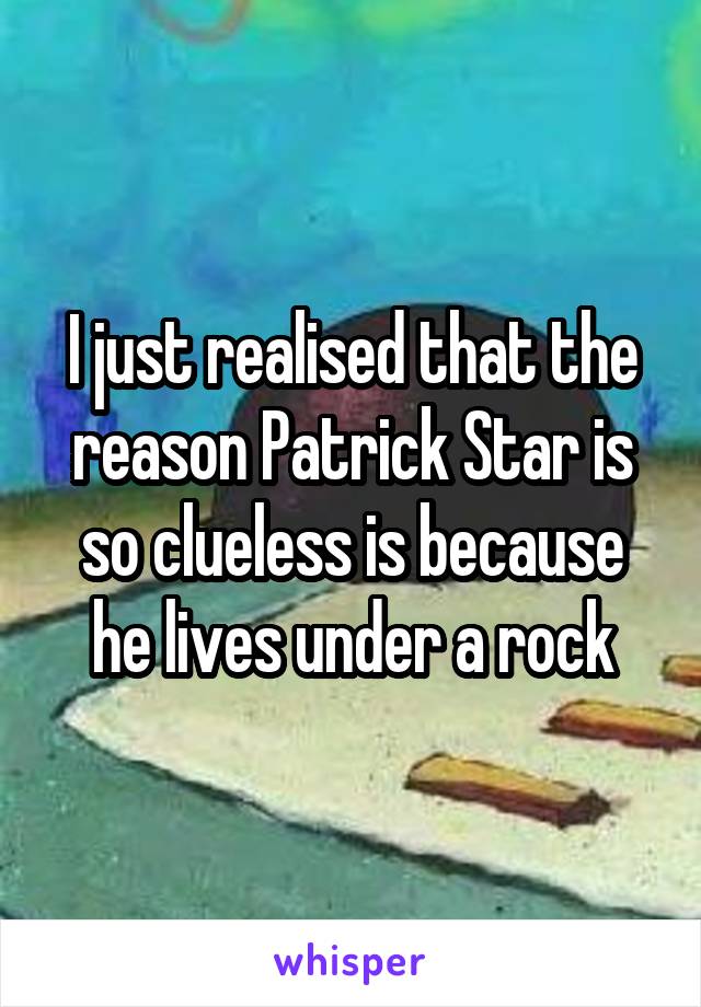 I just realised that the reason Patrick Star is so clueless is because he lives under a rock