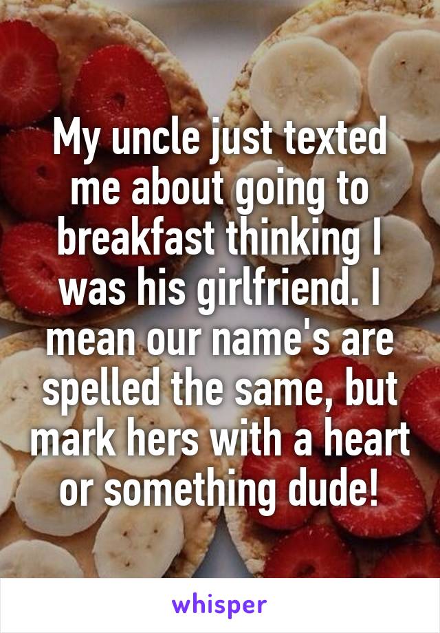 My uncle just texted me about going to breakfast thinking I was his girlfriend. I mean our name's are spelled the same, but mark hers with a heart or something dude!