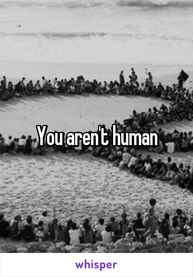 You aren't human