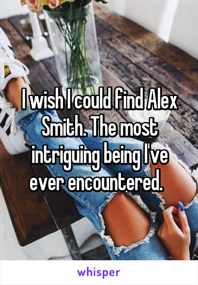 I wish I could find Alex Smith. The most intriguing being I've ever encountered.  