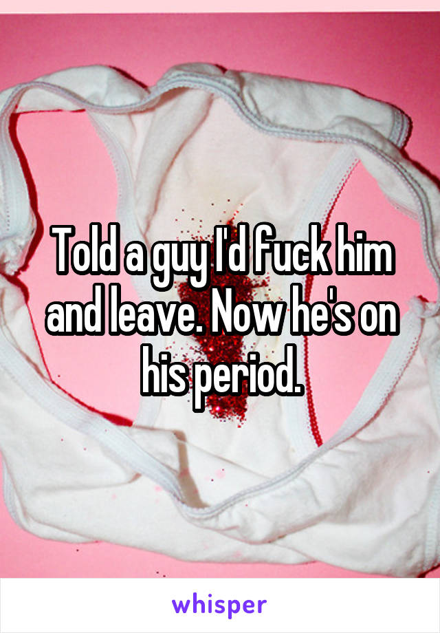 Told a guy I'd fuck him and leave. Now he's on his period.