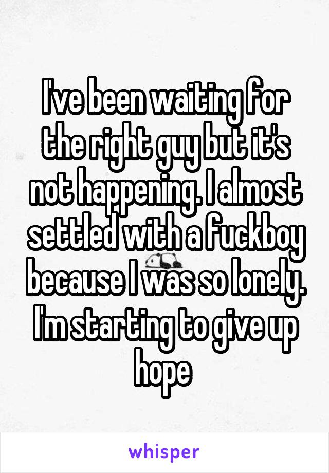 I've been waiting for the right guy but it's not happening. I almost settled with a fuckboy because I was so lonely. I'm starting to give up hope 