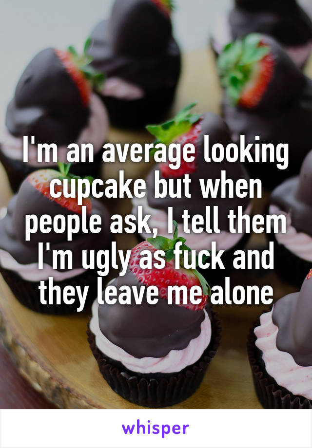 I'm an average looking cupcake but when people ask, I tell them I'm ugly as fuck and they leave me alone