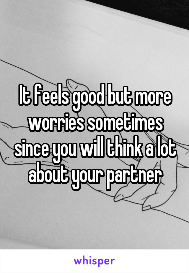 It feels good but more worries sometimes since you will think a lot about your partner