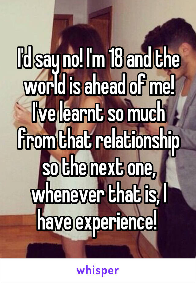I'd say no! I'm 18 and the world is ahead of me! I've learnt so much from that relationship so the next one, whenever that is, I have experience! 