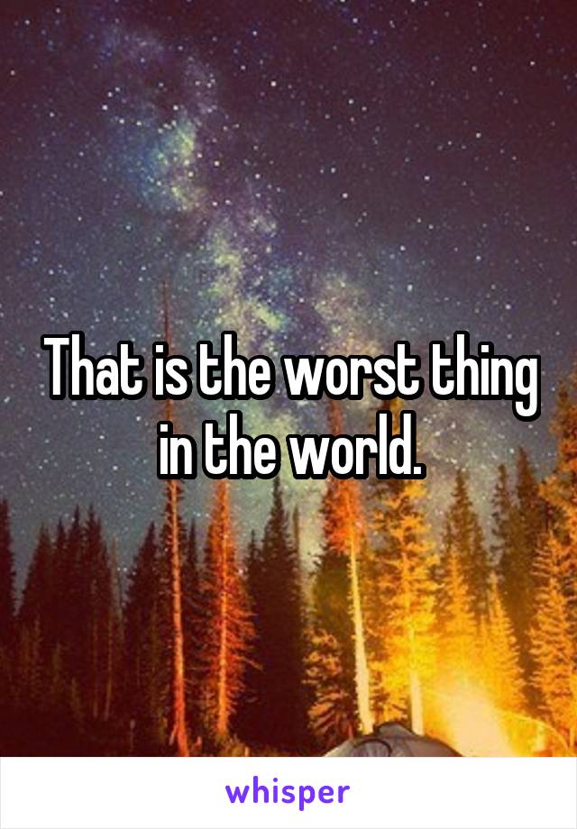 That is the worst thing in the world.