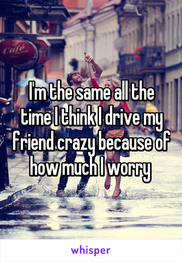 I'm the same all the time I think I drive my friend crazy because of how much I worry 