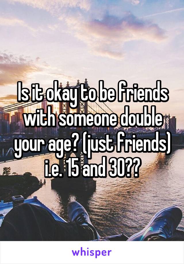 Is it okay to be friends with someone double your age? (just friends) i.e. 15 and 30??