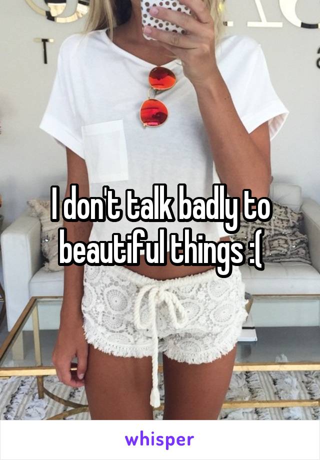 I don't talk badly to beautiful things :(