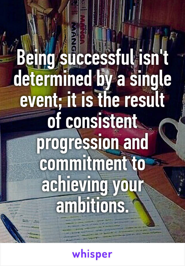Being successful isn't determined by a single event; it is the result of consistent progression and commitment to achieving your ambitions.
