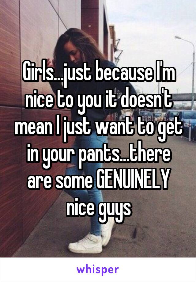 Girls...just because I'm nice to you it doesn't mean I just want to get in your pants...there are some GENUINELY nice guys