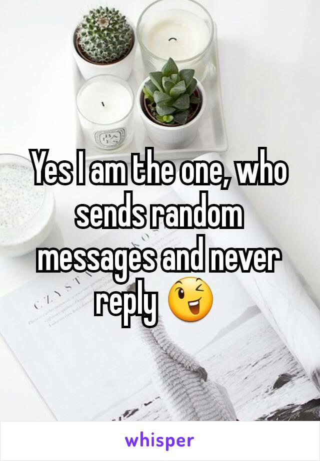 Yes I am the one, who sends random messages and never reply 😉 