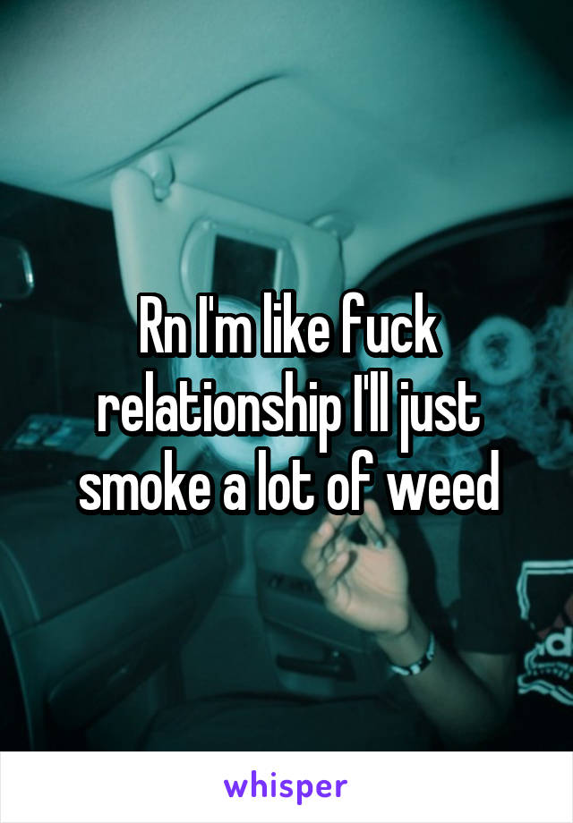 Rn I'm like fuck relationship I'll just smoke a lot of weed