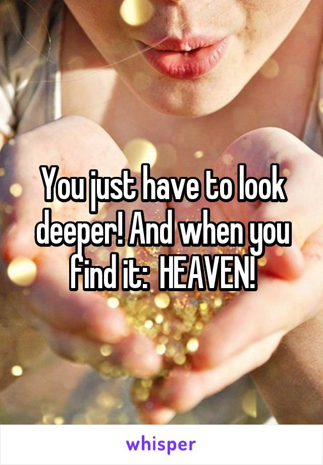You just have to look deeper! And when you find it:  HEAVEN!