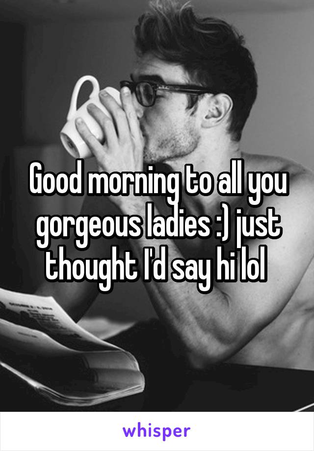 Good morning to all you gorgeous ladies :) just thought I'd say hi lol 