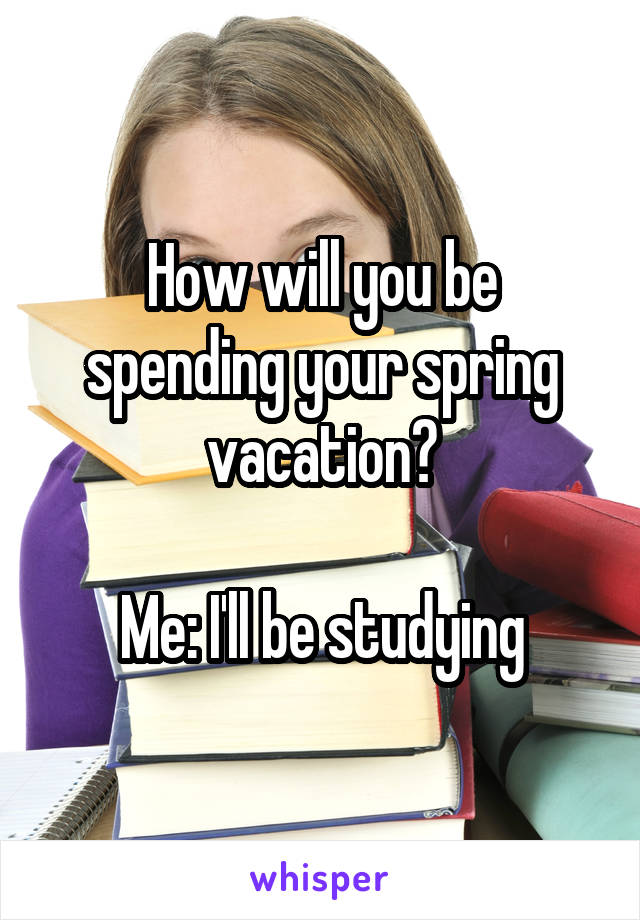 How will you be spending your spring vacation?

Me: I'll be studying