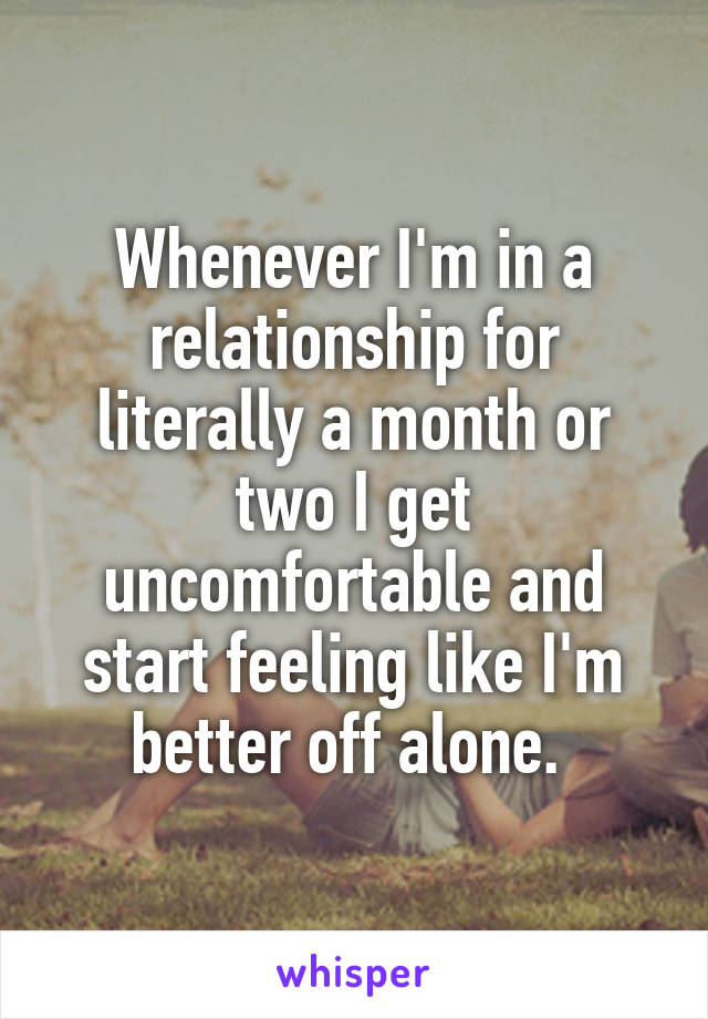 Whenever I'm in a relationship for literally a month or two I get uncomfortable and start feeling like I'm better off alone. 