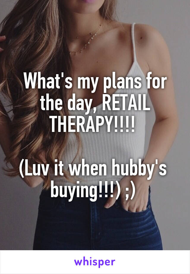 What's my plans for the day, RETAIL THERAPY!!!! 

(Luv it when hubby's  buying!!!) ;) 