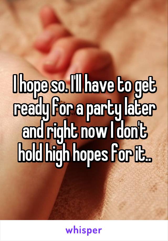 I hope so. I'll have to get ready for a party later and right now I don't hold high hopes for it..