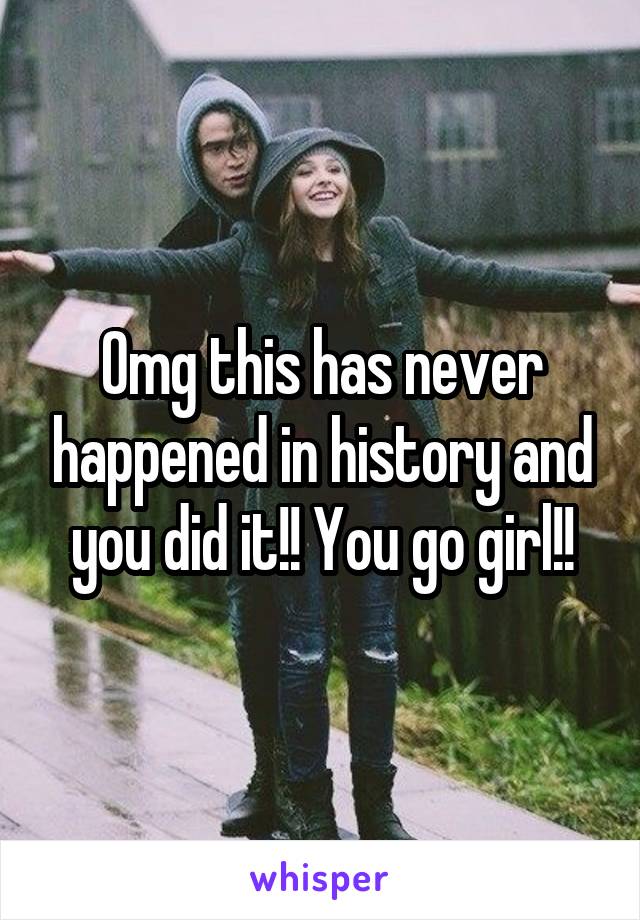 Omg this has never happened in history and you did it!! You go girl!!