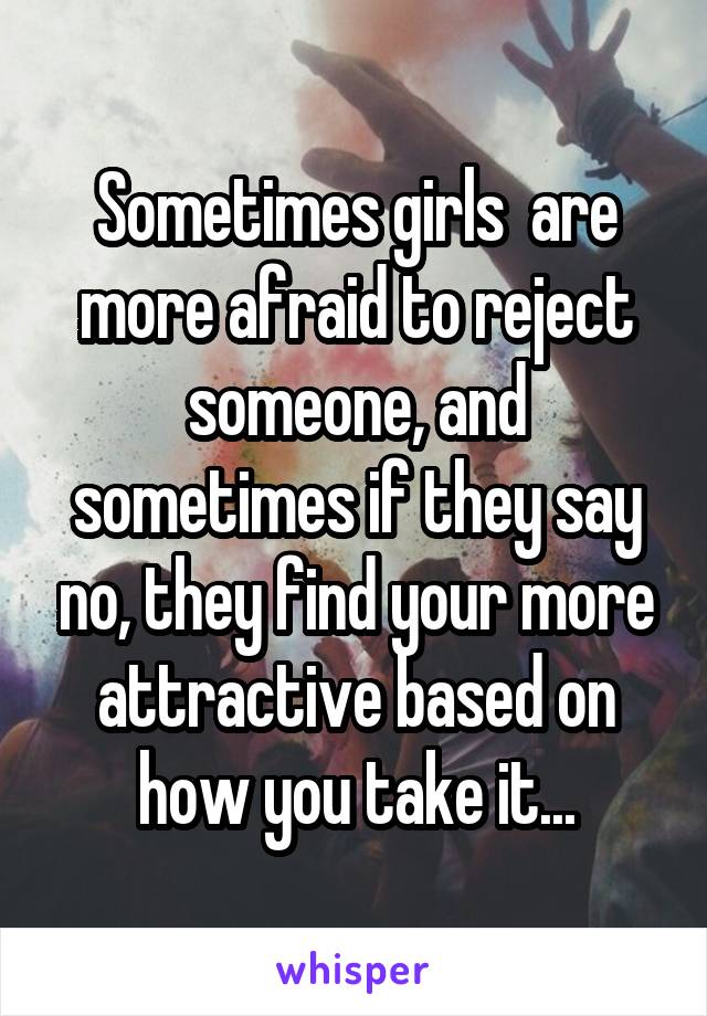 Sometimes girls  are more afraid to reject someone, and sometimes if they say no, they find your more attractive based on how you take it...
