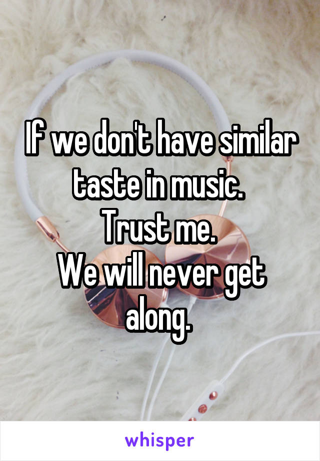 If we don't have similar taste in music. 
Trust me. 
We will never get along. 
