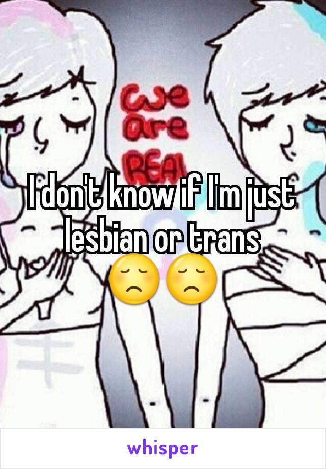I don't know if I'm just lesbian or trans 😞😞