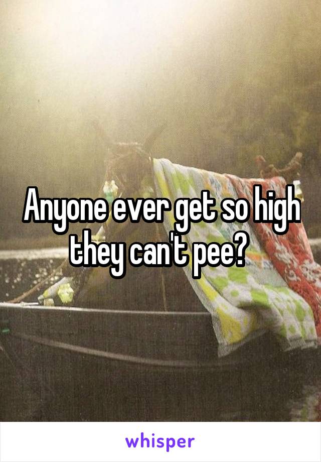 Anyone ever get so high they can't pee? 