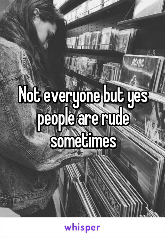 Not everyone but yes people are rude sometimes