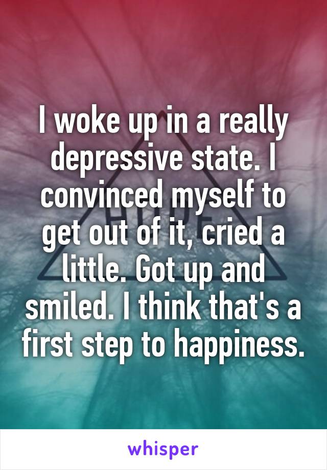 I woke up in a really depressive state. I convinced myself to get out of it, cried a little. Got up and smiled. I think that's a first step to happiness.