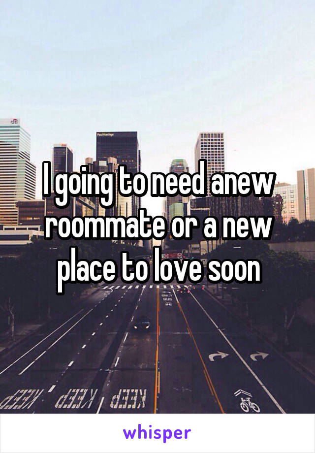 I going to need anew roommate or a new place to love soon