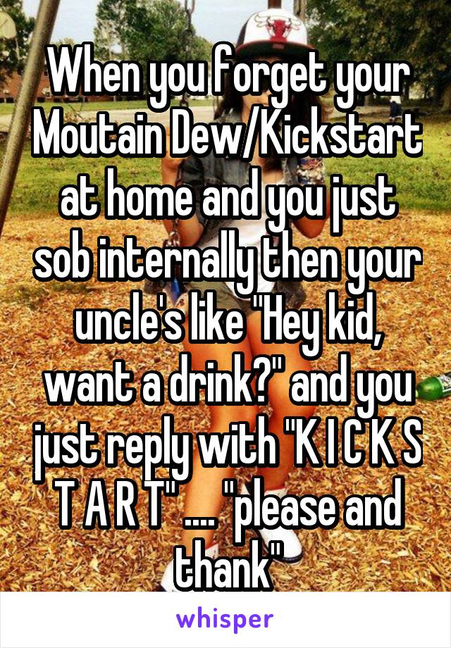 When you forget your Moutain Dew/Kickstart at home and you just sob internally then your uncle's like "Hey kid, want a drink?" and you just reply with "K I C K S T A R T" .... "please and thank"