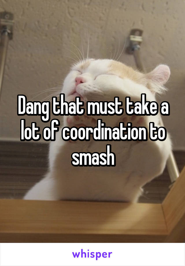 Dang that must take a lot of coordination to smash