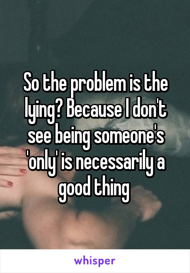 So the problem is the lying? Because I don't see being someone's 'only' is necessarily a good thing 