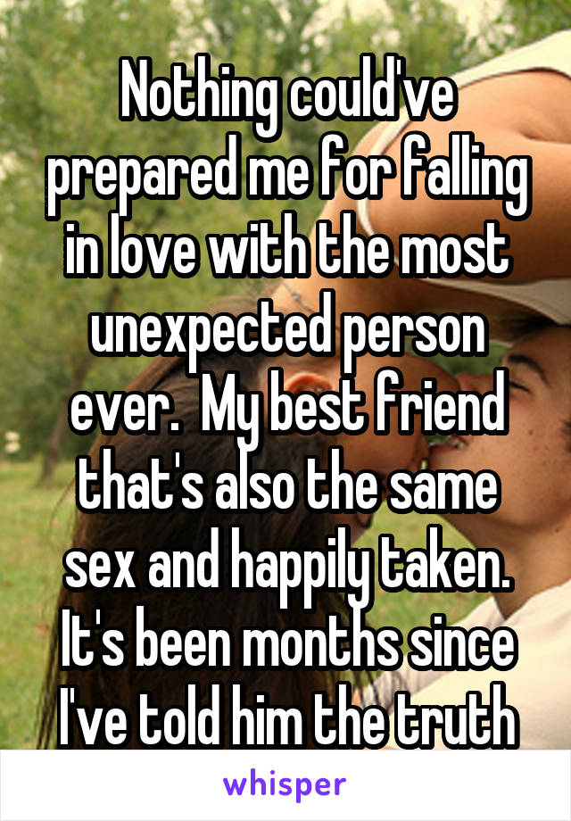 Nothing could've prepared me for falling in love with the most unexpected person ever.  My best friend that's also the same sex and happily taken. It's been months since I've told him the truth