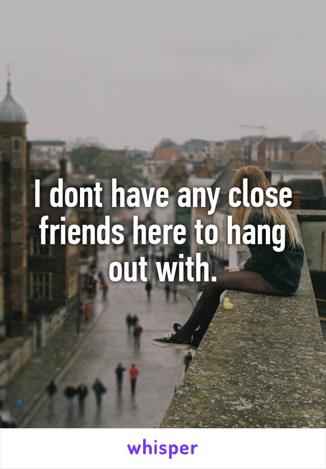 I dont have any close friends here to hang out with.