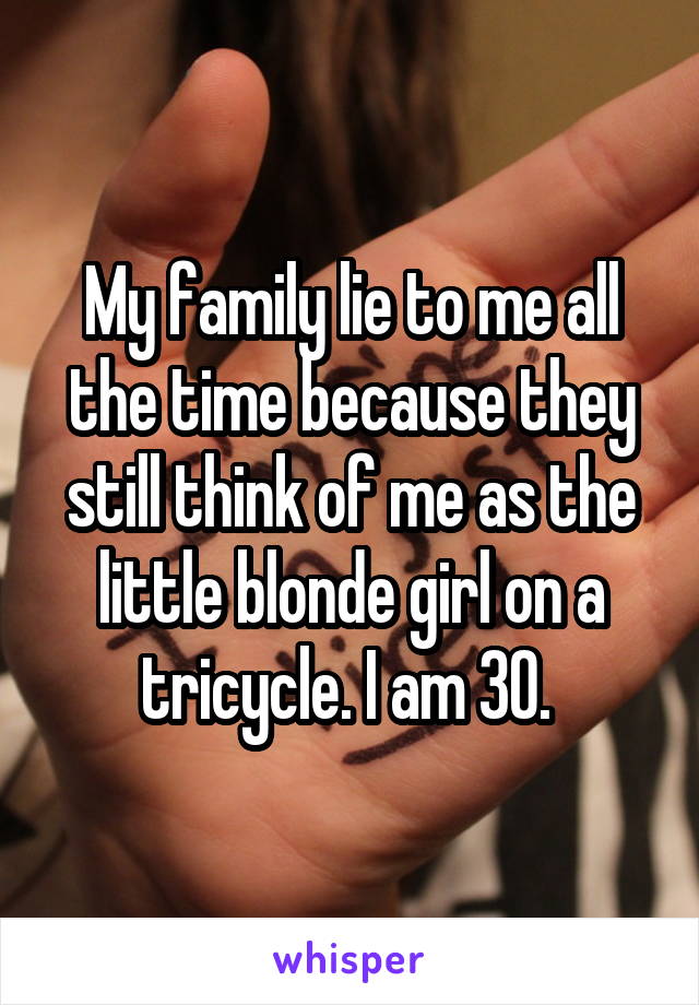 My family lie to me all the time because they still think of me as the little blonde girl on a tricycle. I am 30. 