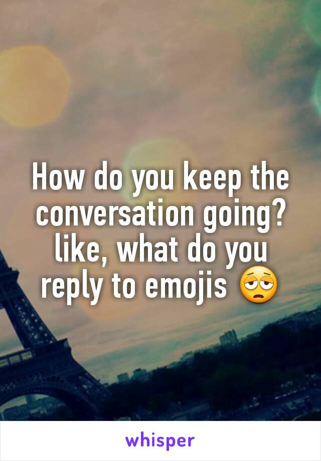 How do you keep the conversation going? like, what do you reply to emojis 😩