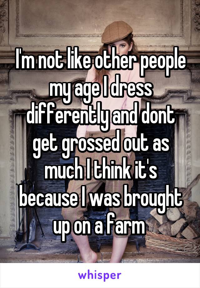 I'm not like other people my age I dress differently and dont get grossed out as much I think it's because I was brought up on a farm 