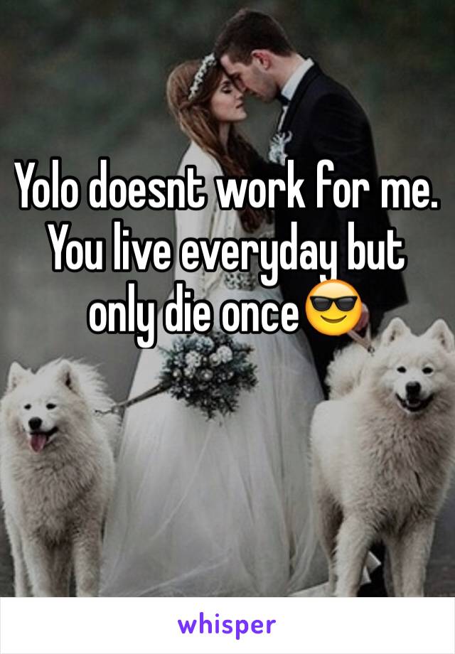 Yolo doesnt work for me. You live everyday but only die once😎