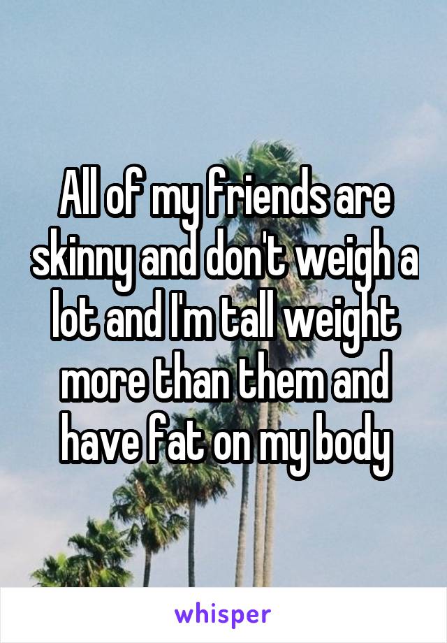 All of my friends are skinny and don't weigh a lot and I'm tall weight more than them and have fat on my body