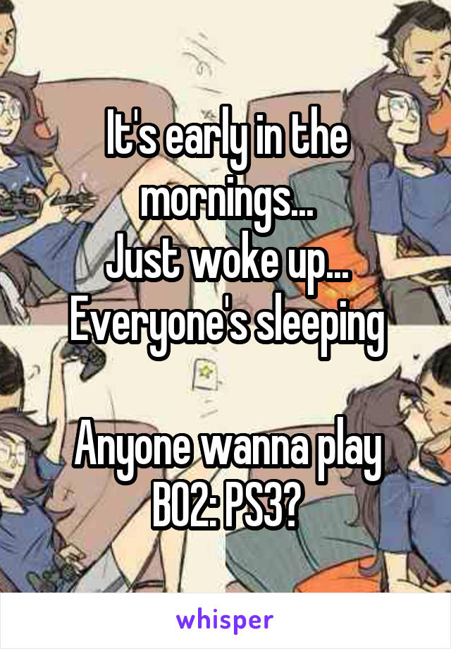 It's early in the mornings...
Just woke up...
Everyone's sleeping

Anyone wanna play BO2: PS3?