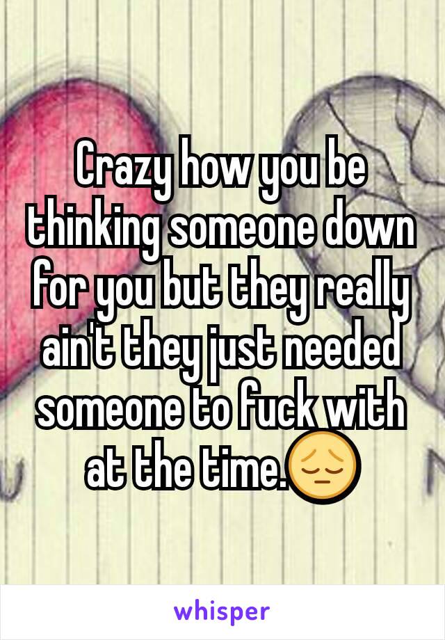 Crazy how you be thinking someone down for you but they really ain't they just needed someone to fuck with at the time.😔