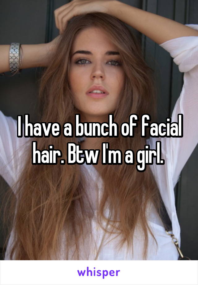 I have a bunch of facial hair. Btw I'm a girl. 