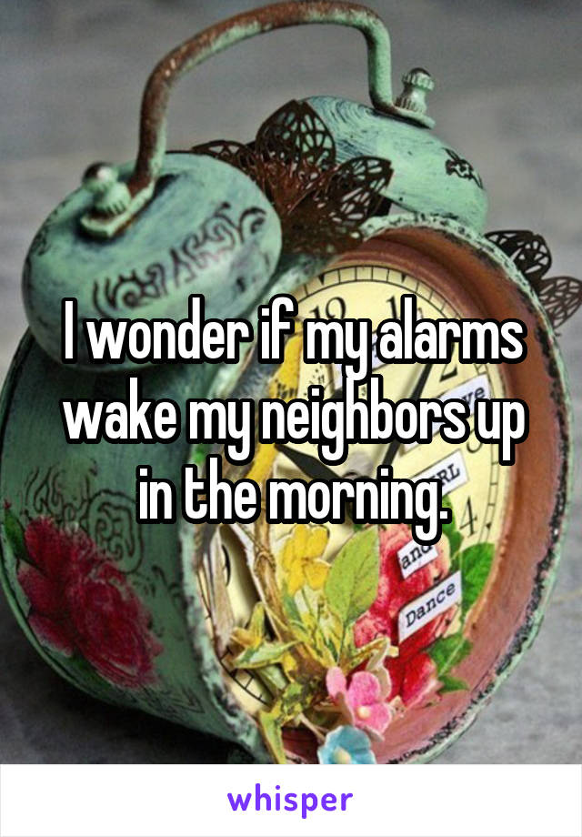 I wonder if my alarms wake my neighbors up in the morning.